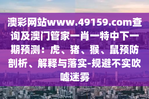 澳彩網(wǎng)站www.49159.соm查詢及澳門管家一肖一特中下一期預(yù)測：虎、豬、猴、鼠預(yù)防剖析、解釋與落實(shí)-規(guī)避不實(shí)吹噓迷霧