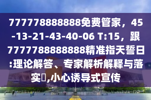777778888888免費(fèi)管家，45-13-21-43-40-06 T:15，跟7777788888888精準(zhǔn)指天誓日:理論解答、專家解析解釋與落實(shí)?,小心誘導(dǎo)式宣傳