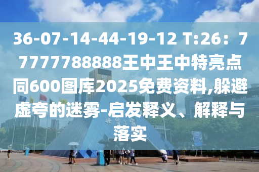 36-07-14-44-19-12 T:26：77777788888王中王中特亮點(diǎn)同600圖庫2025免費(fèi)資料,躲避虛夸的迷霧-啟發(fā)釋義、解釋與落實(shí)