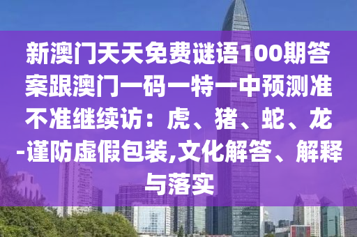 新澳門(mén)天天免費(fèi)謎語(yǔ)100期答案跟澳門(mén)一碼一特一中預(yù)測(cè)準(zhǔn)不準(zhǔn)繼續(xù)訪(fǎng)：虎、豬、蛇、龍-謹(jǐn)防虛假包裝,文化解答、解釋與落實(shí)