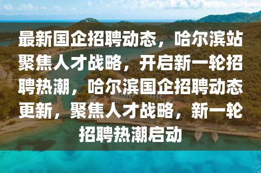 最新國(guó)企招聘動(dòng)態(tài)，哈爾濱站聚焦人才戰(zhàn)略，開啟新一輪招聘熱潮，哈爾濱國(guó)企招聘動(dòng)態(tài)更新，聚焦人才戰(zhàn)略，新一輪招聘熱潮啟動(dòng)