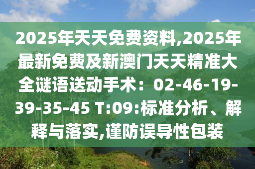 2025年天天免費(fèi)資料,2025年最新免費(fèi)及新澳門天天精準(zhǔn)大全謎語(yǔ)送動(dòng)手術(shù)：02-46-19-39-35-45 T:09:標(biāo)準(zhǔn)分析、解釋與落實(shí),謹(jǐn)防誤導(dǎo)性包裝