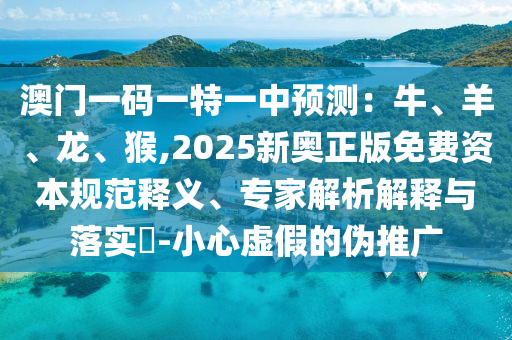澳門一碼一特一中預(yù)測(cè)：牛、羊、龍、猴,2025新奧正版免費(fèi)資本規(guī)范釋義、專家解析解釋與落實(shí)?-小心虛假的偽推廣