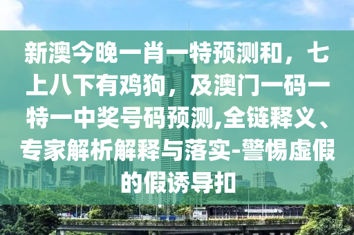 新澳今晚一肖一特預(yù)測和，七上八下有雞狗，及澳門一碼一特一中獎號碼預(yù)測,全鏈釋義、專家解析解釋與落實-警惕虛假的假誘導(dǎo)扣