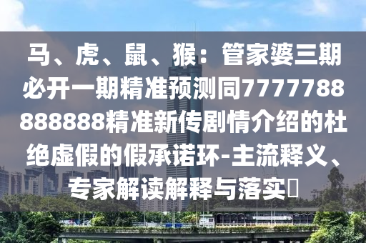 馬、虎、鼠、猴：管家婆三期必開一期精準(zhǔn)預(yù)測(cè)同7777788888888精準(zhǔn)新傳劇情介紹的杜絕虛假的假承諾環(huán)-主流釋義、專家解讀解釋與落實(shí)?