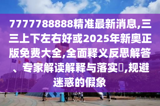 7777788888精準最新消息,三三上下左右好或2025年新奧正版免費大全,全面釋義反思解答、專家解讀解釋與落實?,規(guī)避迷惑的假象