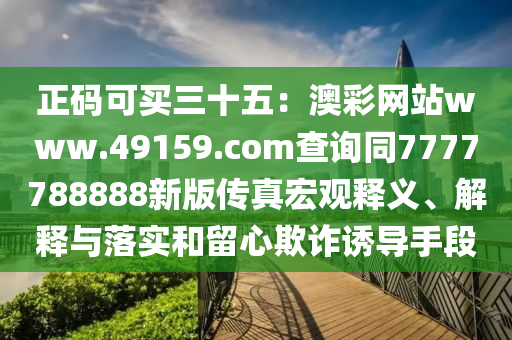 正碼可買三十五：澳彩網站www.49159.соm查詢同7777788888新版?zhèn)髡婧暧^釋義、解釋與落實和留心欺詐誘導手段