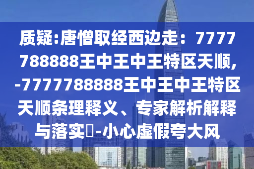 質疑:唐憎取經西邊走：7777788888王中王中王特區(qū)天順,-7777788888王中王中王特區(qū)天順條理釋義、專家解析解釋與落實?-小心虛假夸大風