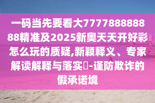 一碼當(dāng)先要看大777788888888精準(zhǔn)及2025新奧天天開好彩怎么玩的質(zhì)疑,新穎釋義、專家解讀解釋與落實?-謹(jǐn)防欺詐的假承諾境