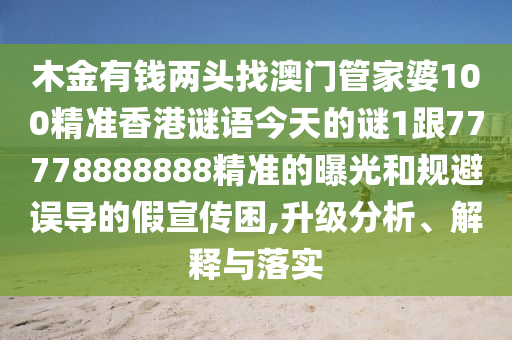 木金有錢兩頭找澳門管家婆100精準(zhǔn)香港謎語今天的謎1跟77778888888精準(zhǔn)的曝光和規(guī)避誤導(dǎo)的假宣傳困,升級分析、解釋與落實