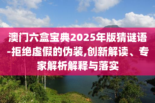 澳門六盒寶典2025年版猜謎語-拒絕虛假的偽裝,創(chuàng)新解讀、專家解析解釋與落實