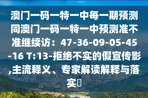 澳門一碼一特一中每一期預(yù)測(cè)同澳門一碼一特一中預(yù)測(cè)準(zhǔn)不準(zhǔn)繼續(xù)訪：47-36-09-05-45-16 T:13-拒絕不實(shí)的假宣傳影,主流釋義、專家解讀解釋與落實(shí)?