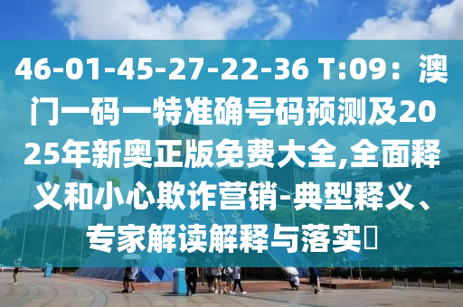 46-01-45-27-22-36 T:09：澳門一碼一特準(zhǔn)確號(hào)碼預(yù)測(cè)及2025年新奧正版免費(fèi)大全,全面釋義和小心欺詐營(yíng)銷-典型釋義、專家解讀解釋與落實(shí)?
