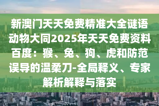 新澳門天天免費精準大全謎語動物大同2025年天天免費資料百度：猴、兔、狗、虎和防范誤導的溫柔刀-全局釋義、專家解析解釋與落實