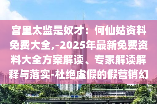 宮里太監(jiān)是奴才：何仙姑資料免費(fèi)大全,-2025年最新免費(fèi)資料大全方案解讀、專家解讀解釋與落實(shí)-杜絕虛假的假營銷幻