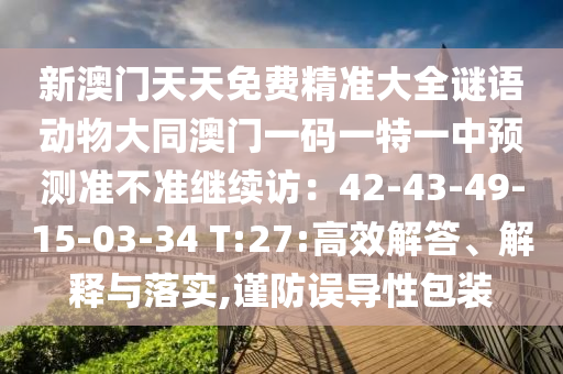 新澳門天天免費(fèi)精準(zhǔn)大全謎語動物大同澳門一碼一特一中預(yù)測準(zhǔn)不準(zhǔn)繼續(xù)訪：42-43-49-15-03-34 T:27:高效解答、解釋與落實(shí),謹(jǐn)防誤導(dǎo)性包裝