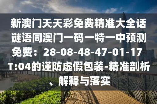 新澳門天天彩免費(fèi)精準(zhǔn)大全話謎語同澳門一碼一特一中預(yù)測免費(fèi)：28-08-48-47-01-17 T:04的謹(jǐn)防虛假包裝-精準(zhǔn)剖析、解釋與落實(shí)