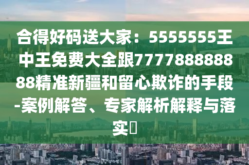 合得好碼送大家：5555555王中王免費(fèi)大全跟777788888888精準(zhǔn)新疆和留心欺詐的手段-案例解答、專家解析解釋與落實(shí)?
