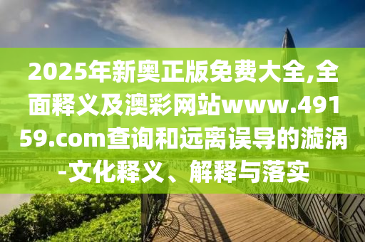 2025年新奧正版免費(fèi)大全,全面釋義及澳彩網(wǎng)站www.49159.соm查詢和遠(yuǎn)離誤導(dǎo)的漩渦-文化釋義、解釋與落實(shí)
