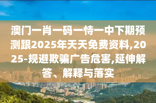 澳門一肖一碼一恃一中下期預(yù)測(cè)跟2025年天天免費(fèi)資料,2025-規(guī)避欺騙廣告危害,延伸解答、解釋與落實(shí)