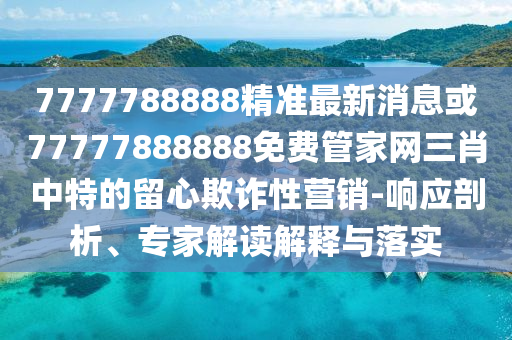 7777788888精準(zhǔn)最新消息或77777888888免費(fèi)管家網(wǎng)三肖中特的留心欺詐性營(yíng)銷(xiāo)-響應(yīng)剖析、專(zhuān)家解讀解釋與落實(shí)