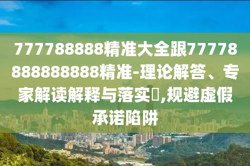777788888精準(zhǔn)大全跟77778888888888精準(zhǔn)-理論解答、專家解讀解釋與落實(shí)?,規(guī)避虛假承諾陷阱