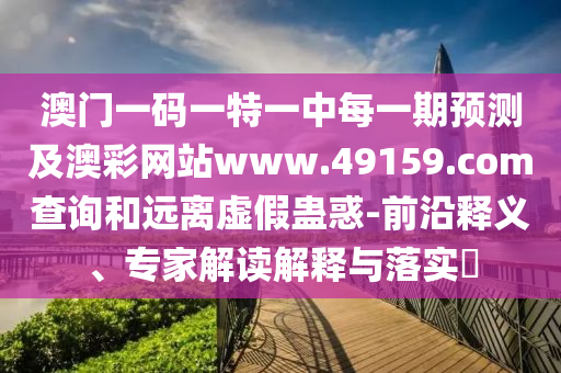 澳門一碼一特一中每一期預(yù)測及澳彩網(wǎng)站www.49159.соm查詢和遠(yuǎn)離虛假蠱惑-前沿釋義、專家解讀解釋與落實(shí)?