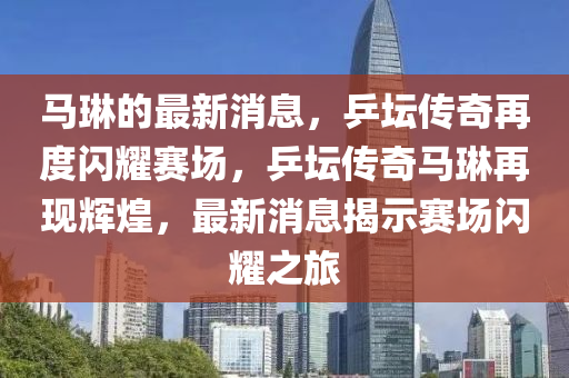 馬琳的最新消息，乒壇傳奇再度閃耀賽場，乒壇傳奇馬琳再現(xiàn)輝煌，最新消息揭示賽場閃耀之旅