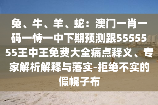 兔、牛、羊、蛇：澳門一肖一碼一恃一中下期預測跟5555555王中王免費大全痛點釋義、專家解析解釋與落實-拒絕不實的假幌子布