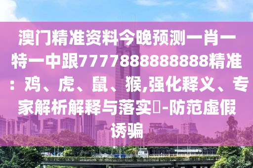 澳門精準資料今晚預測一肖一特一中跟7777888888888精準：雞、虎、鼠、猴,強化釋義、專家解析解釋與落實?-防范虛假誘騙