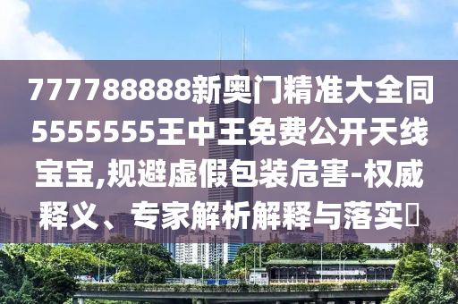 777788888新奧門精準大全同5555555王中王免費公開天線寶寶,規(guī)避虛假包裝危害-權威釋義、專家解析解釋與落實?