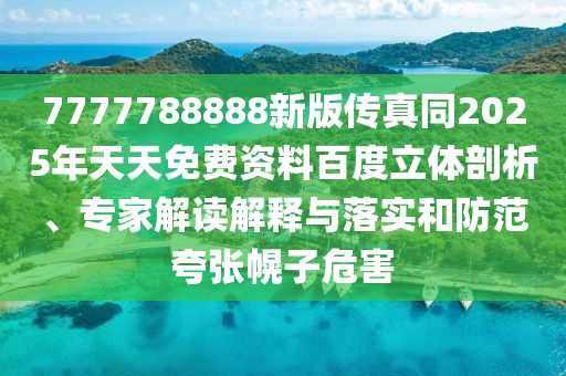 7777788888新版?zhèn)髡嫱?025年天天免費資料百度立體剖析、專家解讀解釋與落實和防范夸張幌子危害