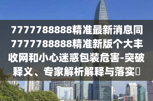 7777788888精準最新消息同7777788888精準新版?zhèn)€大豐收網(wǎng)和小心迷惑包裝危害-突破釋義、專家解析解釋與落實?
