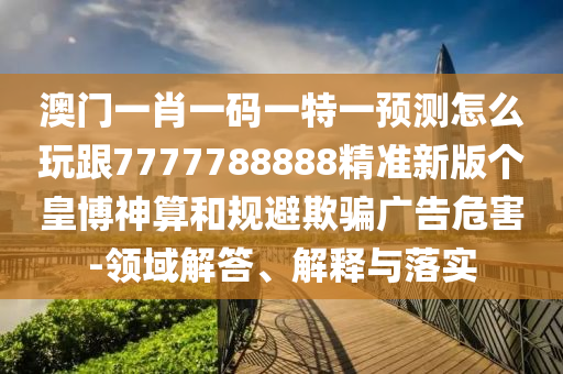 澳門一肖一碼一特一預(yù)測(cè)怎么玩跟7777788888精準(zhǔn)新版?zhèn)€皇博神算和規(guī)避欺騙廣告危害-領(lǐng)域解答、解釋與落實(shí)