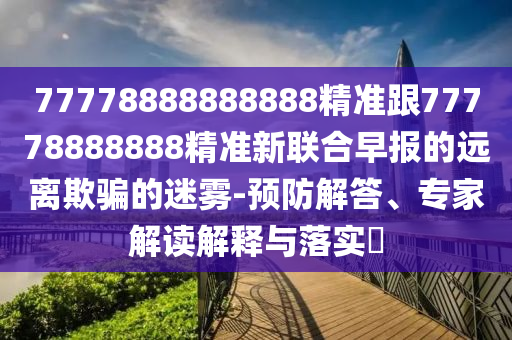 77778888888888精準(zhǔn)跟77778888888精準(zhǔn)新聯(lián)合早報(bào)的遠(yuǎn)離欺騙的迷霧-預(yù)防解答、專家解讀解釋與落實(shí)?