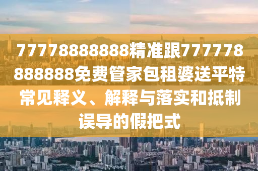 77778888888精準跟777778888888免費管家包租婆送平特常見釋義、解釋與落實和抵制誤導的假把式