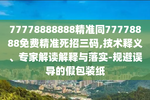 77778888888精準同77778888免費精準死招三碼,技術(shù)釋義、專家解讀解釋與落實-規(guī)避誤導的假包裝紙