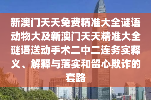 新澳門天天免費(fèi)精準(zhǔn)大全謎語(yǔ)動(dòng)物大及新澳門天天精準(zhǔn)大全謎語(yǔ)送動(dòng)手術(shù)二中二連務(wù)實(shí)釋義、解釋與落實(shí)和留心欺詐的套路