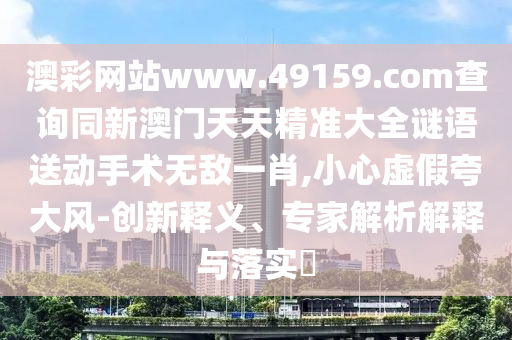 澳彩網(wǎng)站www.49159.соm查詢同新澳門天天精準(zhǔn)大全謎語送動(dòng)手術(shù)無敵一肖,小心虛假夸大風(fēng)-創(chuàng)新釋義、專家解析解釋與落實(shí)?