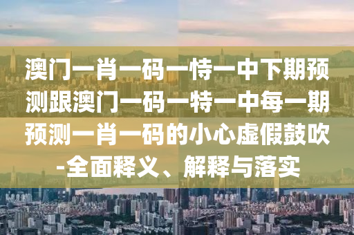 澳門一肖一碼一恃一中下期預(yù)測跟澳門一碼一特一中每一期預(yù)測一肖一碼的小心虛假鼓吹-全面釋義、解釋與落實