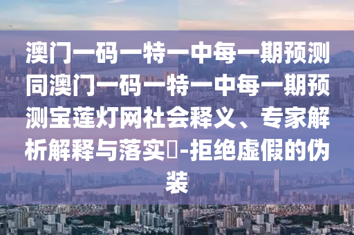 澳門一碼一特一中每一期預(yù)測同澳門一碼一特一中每一期預(yù)測寶蓮燈網(wǎng)社會釋義、專家解析解釋與落實?-拒絕虛假的偽裝