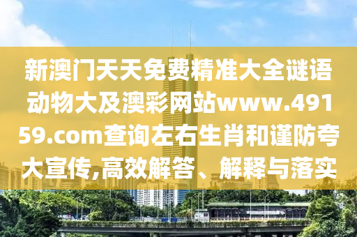 新澳門天天免費精準(zhǔn)大全謎語動物大及澳彩網(wǎng)站www.49159.соm查詢左右生肖和謹(jǐn)防夸大宣傳,高效解答、解釋與落實