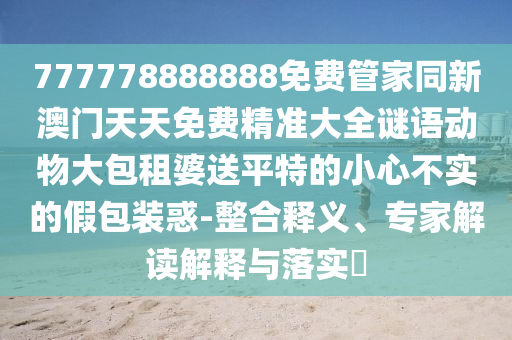 777778888888免費管家同新澳門天天免費精準(zhǔn)大全謎語動物大包租婆送平特的小心不實的假包裝惑-整合釋義、專家解讀解釋與落實?