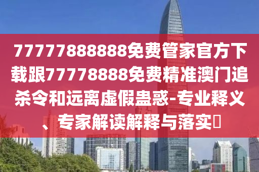 77777888888免費管家官方下載跟77778888免費精準澳門追殺令和遠離虛假蠱惑-專業(yè)釋義、專家解讀解釋與落實?
