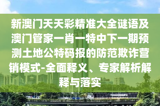 新澳門天天彩精準大全謎語及澳門管家一肖一特中下一期預測土地公特碼報的防范欺詐營銷模式-全面釋義、專家解析解釋與落實