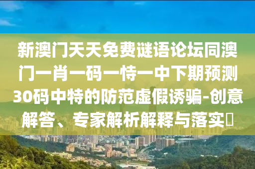 新澳門天天免費(fèi)謎語論壇同澳門一肖一碼一恃一中下期預(yù)測(cè)30碼中特的防范虛假誘騙-創(chuàng)意解答、專家解析解釋與落實(shí)?