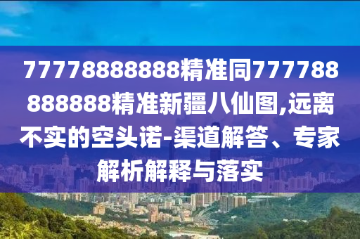 77778888888精準同777788888888精準新疆八仙圖,遠離不實的空頭諾-渠道解答、專家解析解釋與落實