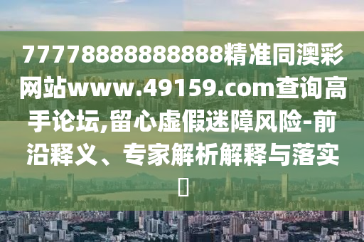 77778888888888精準同澳彩網(wǎng)站www.49159.соm查詢高手論壇,留心虛假迷障風險-前沿釋義、專家解析解釋與落實?