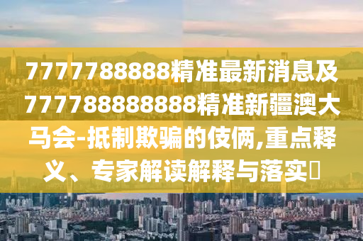 7777788888精準最新消息及777788888888精準新疆澳大馬會-抵制欺騙的伎倆,重點釋義、專家解讀解釋與落實?