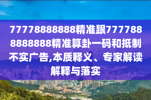 77778888888精準(zhǔn)跟7777888888888精準(zhǔn)算卦一碼和抵制不實(shí)廣告,本質(zhì)釋義、專家解讀解釋與落實(shí)